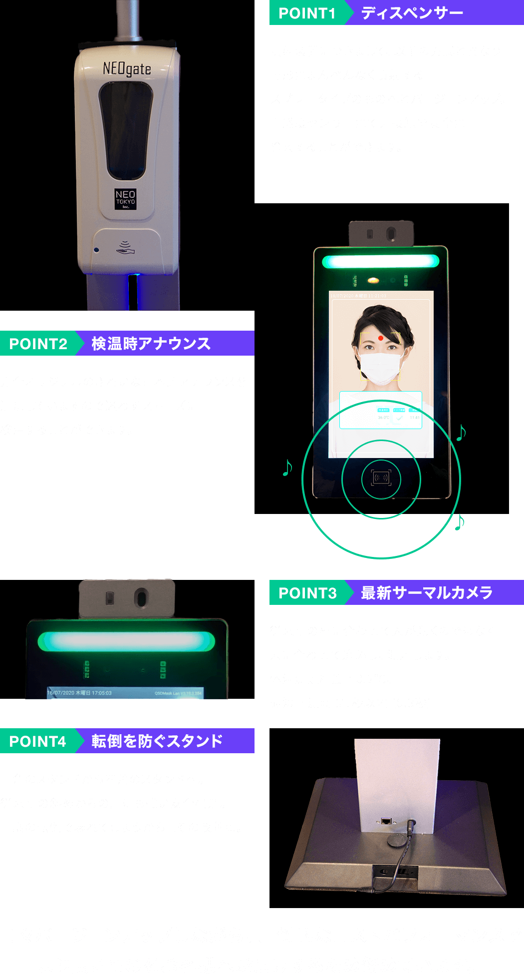 POINT1 ディスペンサー POINT2 検温時アナウンス POINT3 最新サーマルカメラ POINT4 転倒を防ぐスタンド 日々バージョンアップしながら、圧倒的なコストパフォーマンスでより良いものをお客様へお届けするため努めています。